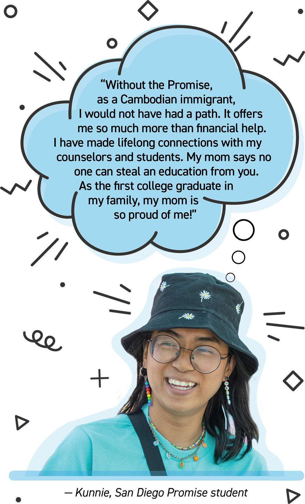 Student with Quote bubble that reads Without the promise as a Cambodian immigrant I would not have had a path. It offers me so much more than financial help. I have made lifelong connections with my counselors and students. My mom says no one can steal an education from you. As the first college graduate in my family my mom is so proud of me.